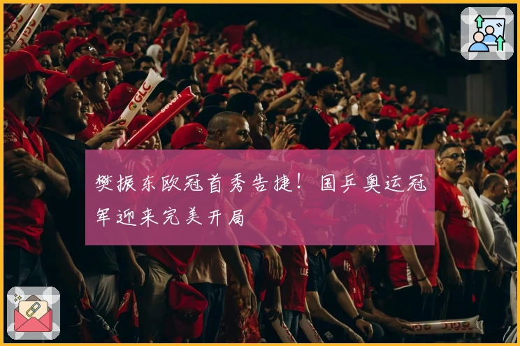 樊振东欧冠首秀告捷！国乒奥运冠军迎来完美开局