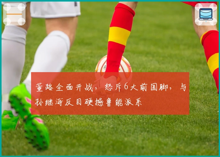 董路全面开战，怒斥6大前国脚，与孙继海反目硬撼鲁能派系