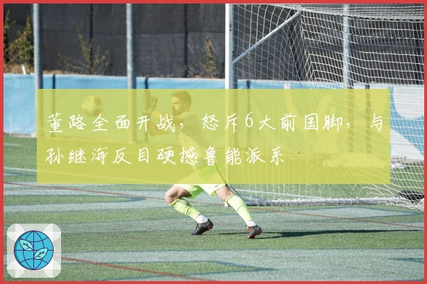 董路全面开战，怒斥6大前国脚，与孙继海反目硬撼鲁能派系