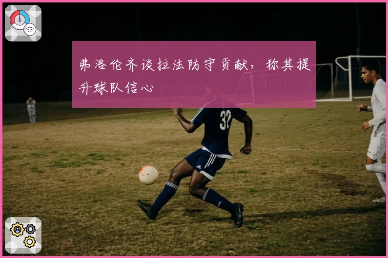 弗洛伦齐谈拉法防守贡献，称其提升球队信心