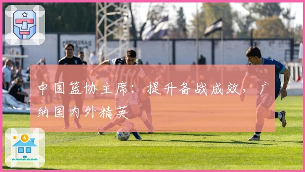 中国篮协主席：提升备战成效，广纳国内外精英